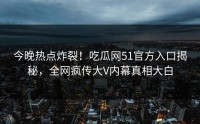 今晚热点炸裂！吃瓜网51官方入口揭秘，全网疯传大V内幕真相大白