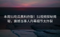 本周51吃瓜黑料炸裂！51视频探秘揭秘，震撼当事人内幕细节太炸裂