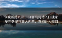 今晚震撼八卦！51官网网站入口独家曝光劲爆当事人内幕，真相让人瞠目