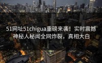51网址51chigua重磅来袭！实时震撼神秘人秘闻全网炸裂，真相大白