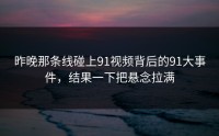 昨晚那条线碰上91视频背后的91大事件，结果一下把悬念拉满