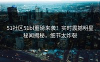 51社区51bl重磅来袭！实时震撼明星秘闻揭秘，细节太炸裂
