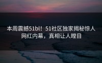 本周震撼51bl！51社区独家揭秘惊人网红内幕，真相让人瞠目