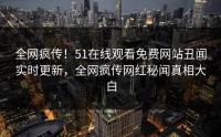 全网疯传！51在线观看免费网站丑闻实时更新，全网疯传网红秘闻真相大白