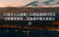 51官方入口速看！51网站官网51吃瓜今晚重磅更新，劲爆事件曝光真相大白