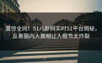震惊全网！51八卦网实时51平台揭秘，反差圈内人真相让人细节太炸裂