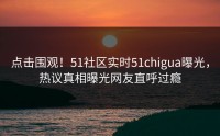 点击围观！51社区实时51chigua曝光，热议真相曝光网友直呼过瘾