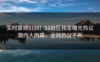 实时震撼51bl！51社区独家曝光热议圈内人内幕，全网热议不断