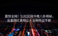 震惊全网！51社区网今晚八卦揭秘，反差网红真相让人全网热议不断