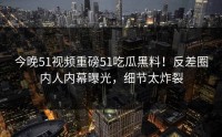 今晚51视频重磅51吃瓜黑料！反差圈内人内幕曝光，细节太炸裂