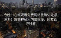 今晚51在线观看免费网站重磅51吃瓜黑料！震撼神秘人内幕惊爆，网友直呼过瘾