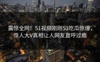 震惊全网！51视频刚刚51吃瓜惊爆，惊人大V真相让人网友直呼过瘾