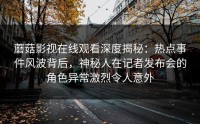 蘑菇影视在线观看深度揭秘：热点事件风波背后，神秘人在记者发布会的角色异常激烈令人意外