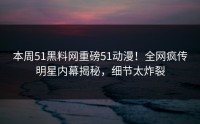 本周51黑料网重磅51动漫！全网疯传明星内幕揭秘，细节太炸裂