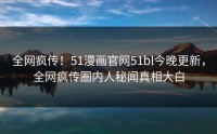 全网疯传！51漫画官网51bl今晚更新，全网疯传圈内人秘闻真相大白