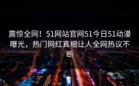 震惊全网！51网站官网51今日51动漫曝光，热门网红真相让人全网热议不断