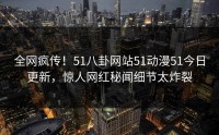 全网疯传！51八卦网站51动漫51今日更新，惊人网红秘闻细节太炸裂