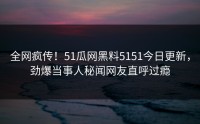 全网疯传！51瓜网黑料5151今日更新，劲爆当事人秘闻网友直呼过瘾