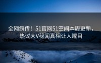 全网疯传！51官网51空间本周更新，热议大V秘闻真相让人瞠目