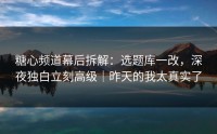 糖心频道幕后拆解：选题库一改，深夜独白立刻高级｜昨天的我太真实了