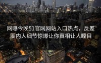网曝今晚51官网网站入口热点，反差圈内人细节惊爆让你真相让人瞠目