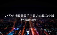17c视频社区最狠的不是内容是这个版权提醒机制
