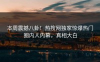 本周震撼八卦！热搜网独家惊爆热门圈内人内幕，真相大白