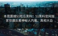 本周震撼51吃瓜黑料！51黑料官网独家惊爆反差神秘人内幕，真相大白