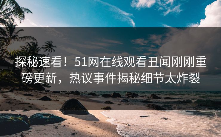 探秘速看！51网在线观看丑闻刚刚重磅更新，热议事件揭秘细节太炸裂