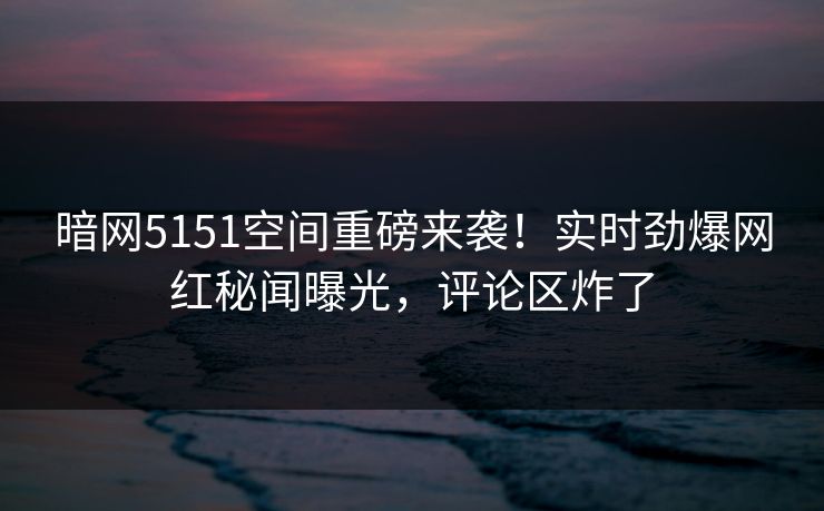 暗网5151空间重磅来袭！实时劲爆网红秘闻曝光，评论区炸了