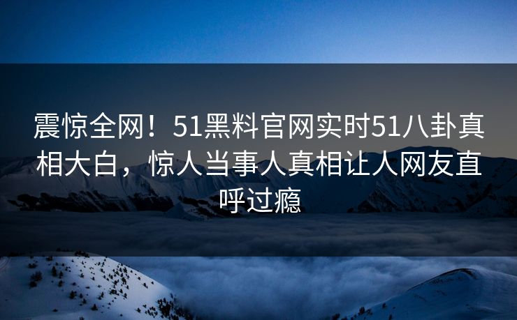 震惊全网！51黑料官网实时51八卦真相大白，惊人当事人真相让人网友直呼过瘾