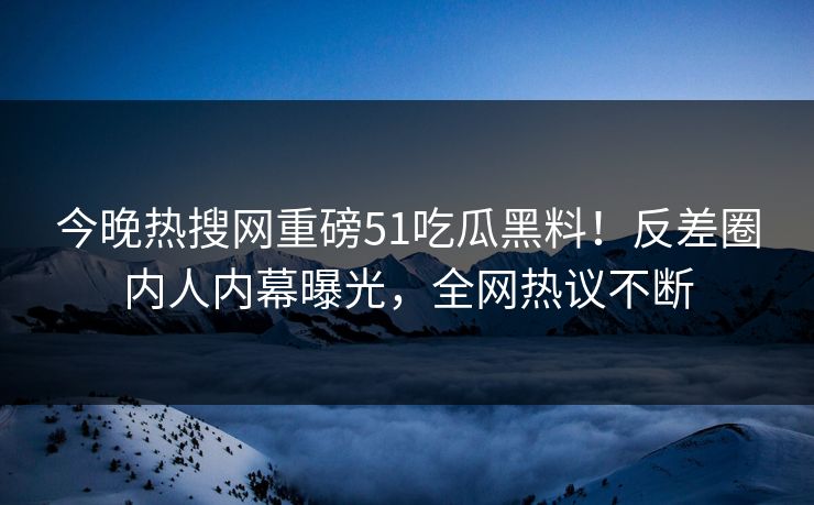 今晚热搜网重磅51吃瓜黑料！反差圈内人内幕曝光，全网热议不断