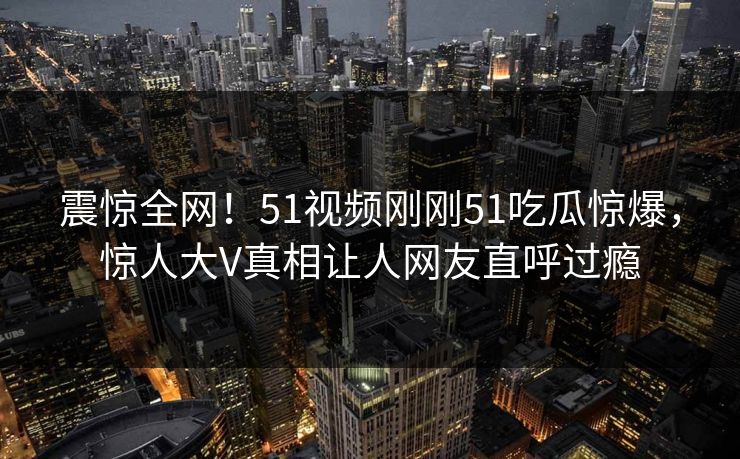 震惊全网！51视频刚刚51吃瓜惊爆，惊人大V真相让人网友直呼过瘾