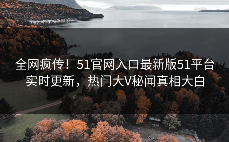 全网疯传！51官网入口最新版51平台实时更新，热门大V秘闻真相大白