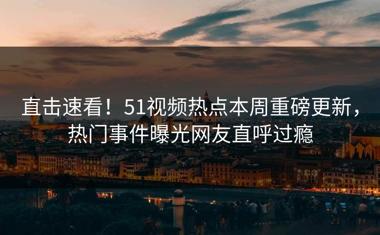 直击速看！51视频热点本周重磅更新，热门事件曝光网友直呼过瘾