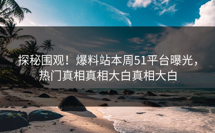 探秘围观！爆料站本周51平台曝光，热门真相真相大白真相大白
