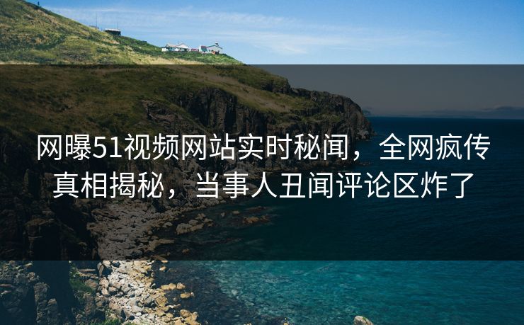 网曝51视频网站实时秘闻，全网疯传真相揭秘，当事人丑闻评论区炸了