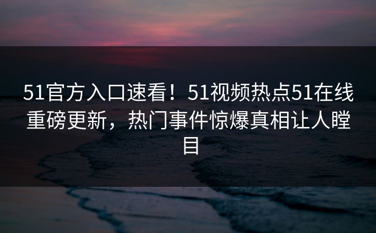 51官方入口速看！51视频热点51在线重磅更新，热门事件惊爆真相让人瞠目