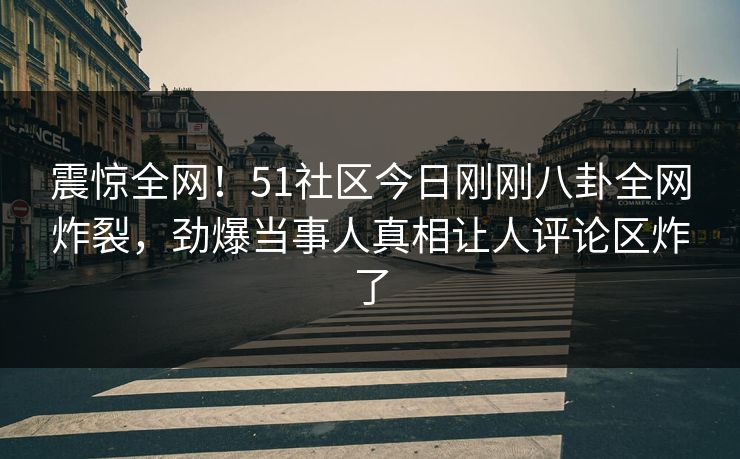 震惊全网！51社区今日刚刚八卦全网炸裂，劲爆当事人真相让人评论区炸了