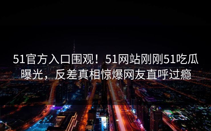 51官方入口围观！51网站刚刚51吃瓜曝光，反差真相惊爆网友直呼过瘾
