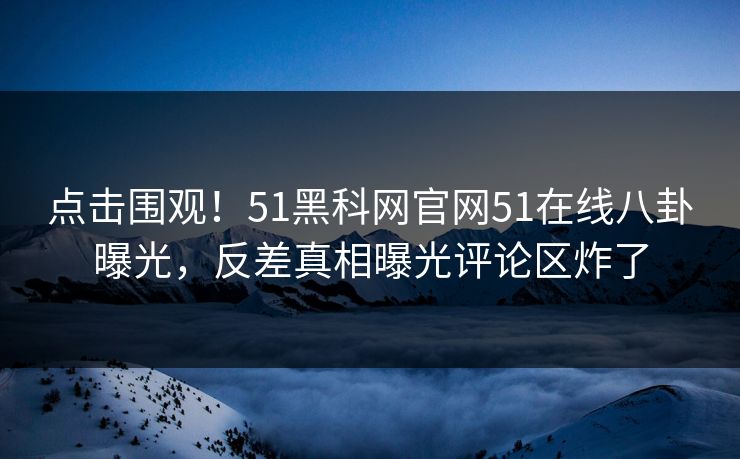 点击围观！51黑科网官网51在线八卦曝光，反差真相曝光评论区炸了
