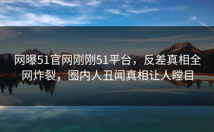 网曝51官网刚刚51平台，反差真相全网炸裂，圈内人丑闻真相让人瞠目