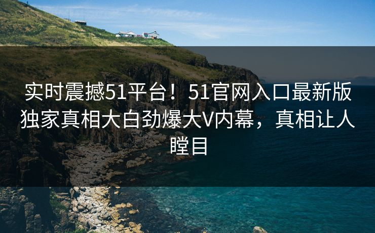 实时震撼51平台！51官网入口最新版独家真相大白劲爆大V内幕，真相让人瞠目
