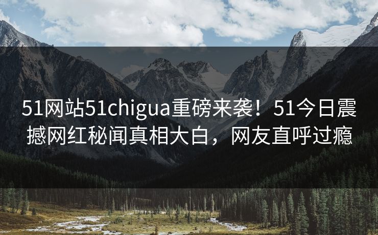 51网站51chigua重磅来袭！51今日震撼网红秘闻真相大白，网友直呼过瘾