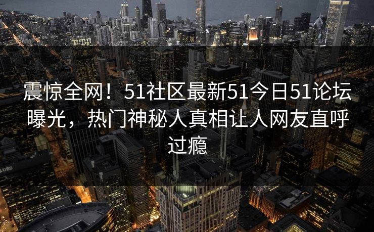 震惊全网！51社区最新51今日51论坛曝光，热门神秘人真相让人网友直呼过瘾