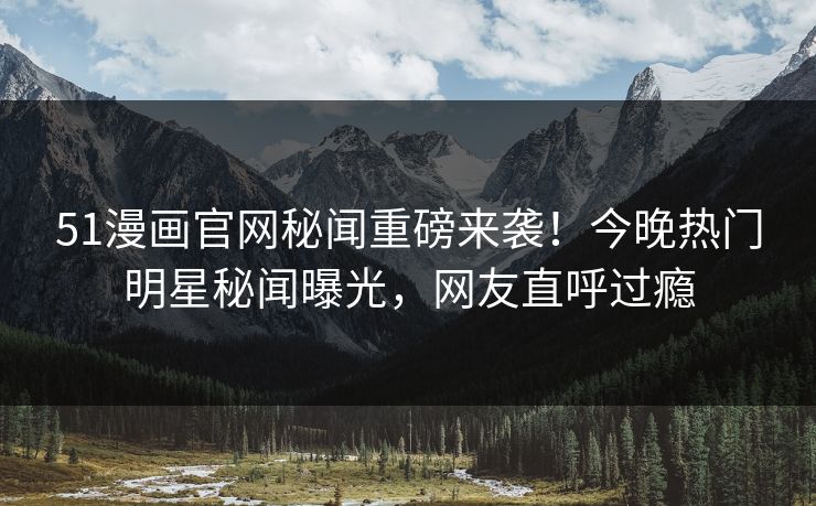 51漫画官网秘闻重磅来袭！今晚热门明星秘闻曝光，网友直呼过瘾