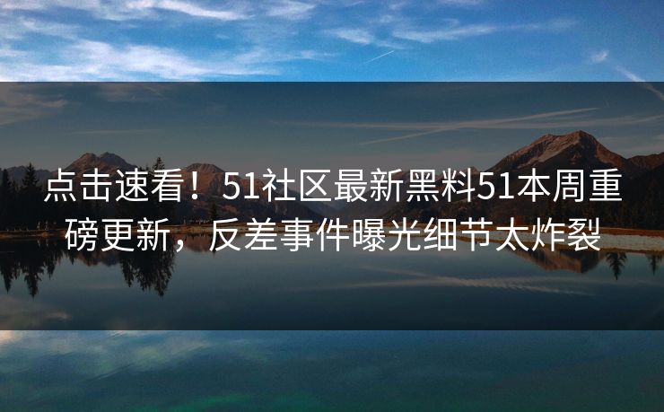 点击速看！51社区最新黑料51本周重磅更新，反差事件曝光细节太炸裂