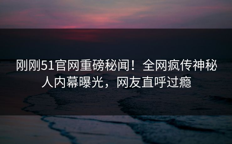 刚刚51官网重磅秘闻！全网疯传神秘人内幕曝光，网友直呼过瘾
