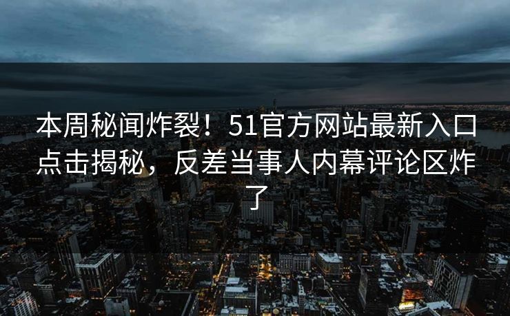 本周秘闻炸裂！51官方网站最新入口点击揭秘，反差当事人内幕评论区炸了