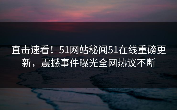 直击速看！51网站秘闻51在线重磅更新，震撼事件曝光全网热议不断